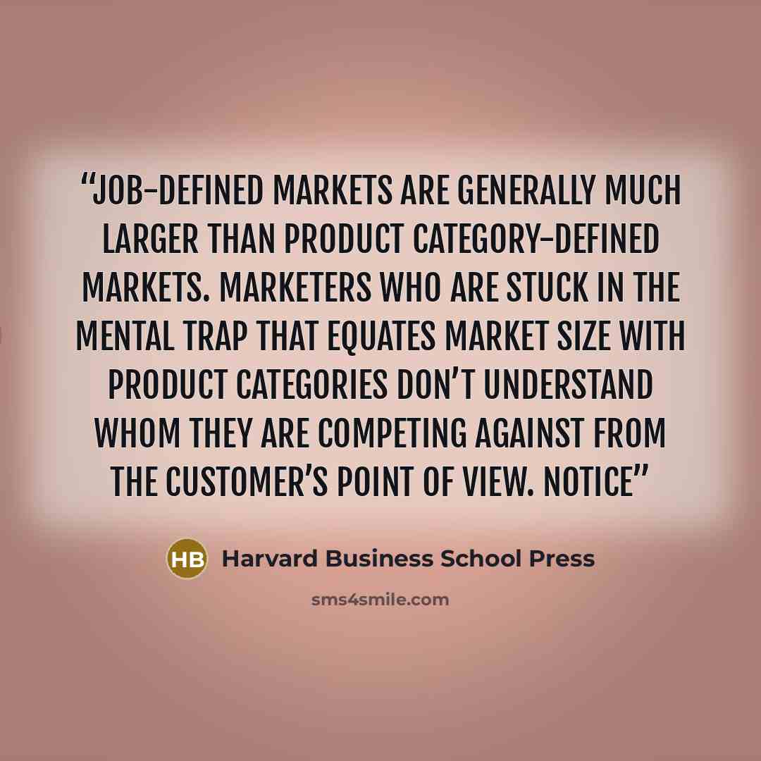 “Job-defined markets are generally much larger than product category-defined markets. Marketers who are stuck in the mental trap that equates market size with product categories don’t understand whom they are competing against from the customer’s point of view. Notice” quote by Harvard Business School Press
