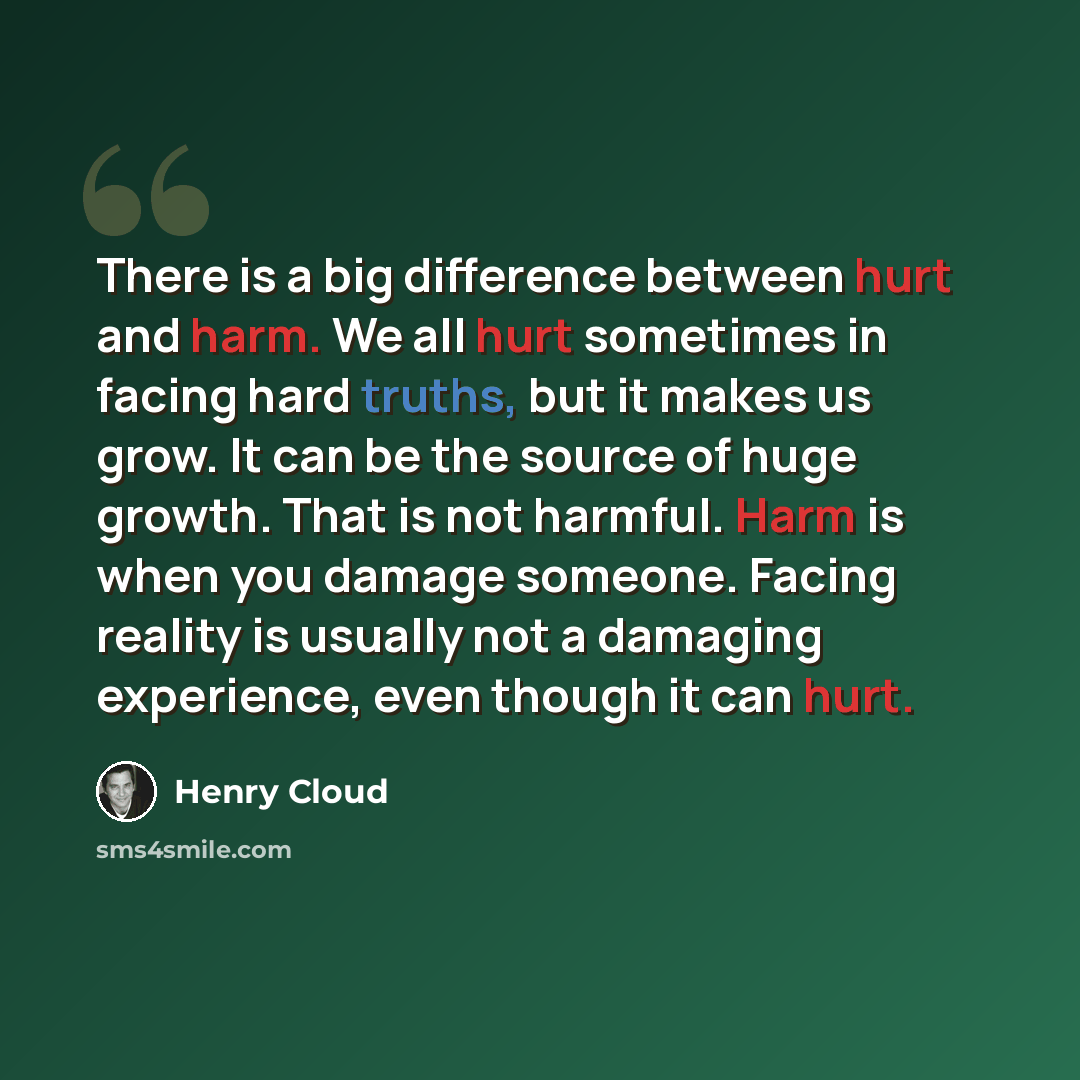 “There is a big difference between hurt and harm. We all hurt sometimes in facing hard truths, but it makes us grow. It can be the source of huge growth. That is not harmful. Harm is when you damage someone. Facing reality is usually not a damaging experience, even though it can hurt.” quote by Henry Cloud