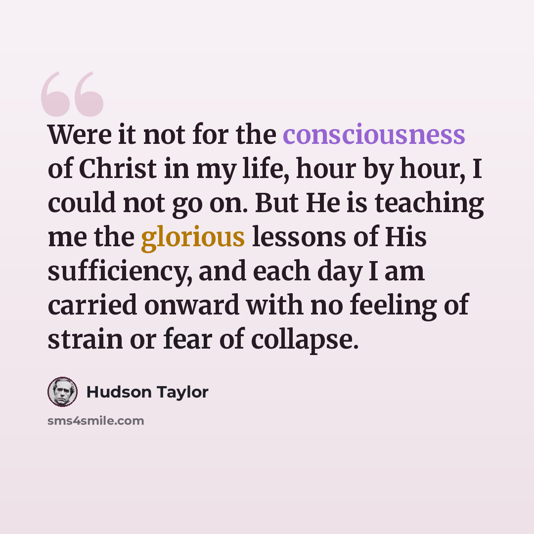 “Were it not for the consciousness of Christ in my life, hour by hour, I could not go on. But He is teaching me the glorious lessons of His sufficiency, and each day I am carried onward with no feeling of strain or fear of collapse.” quote by Hudson Taylor
