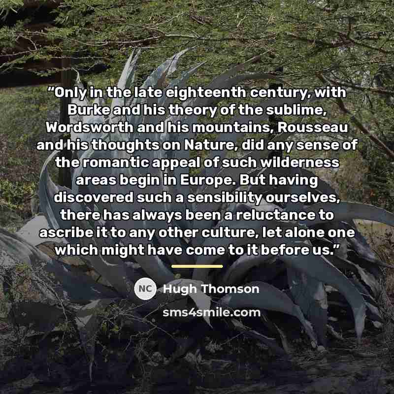 “Only in the late eighteenth century, with Burke and his theory of the sublime, Wordsworth and his mountains, Rousseau and his thoughts on Nature, did any sense of the romantic appeal of such wilderness areas begin in Europe. But having discovered such a sensibility ourselves, there has always been…” quote by Hugh Thomson