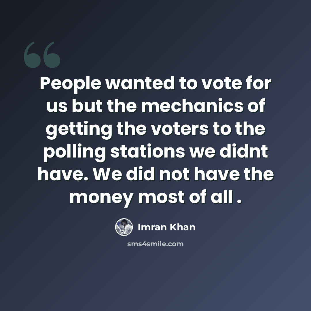 “People wanted to vote for us but the mechanics of getting the voters to the polling stations we didnt have. We did not have the money most of all .” quote by Imran Khan
