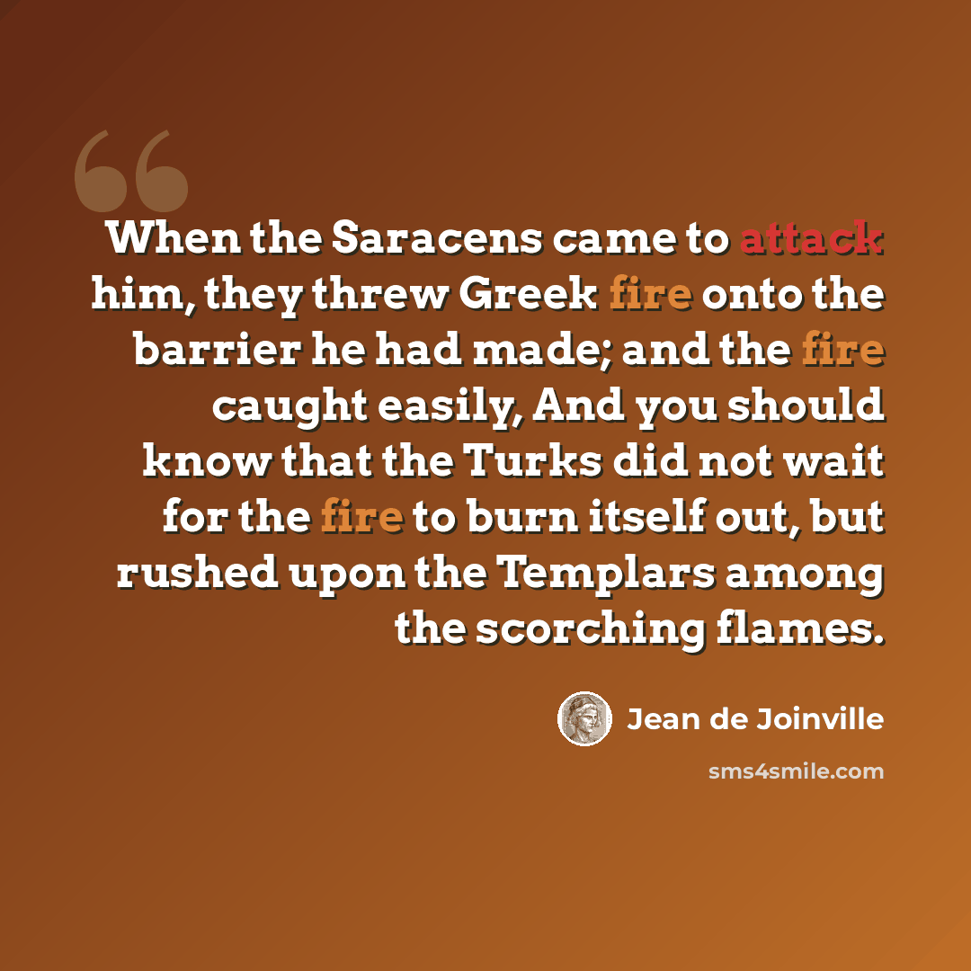 “When the Saracens came to attack him, they threw Greek fire onto the barrier he had made; and the fire caught easily, And you should know that the Turks did not wait for the fire to burn itself out, but rushed upon the Templars among the scorching flames.” quote by Jean de Joinville