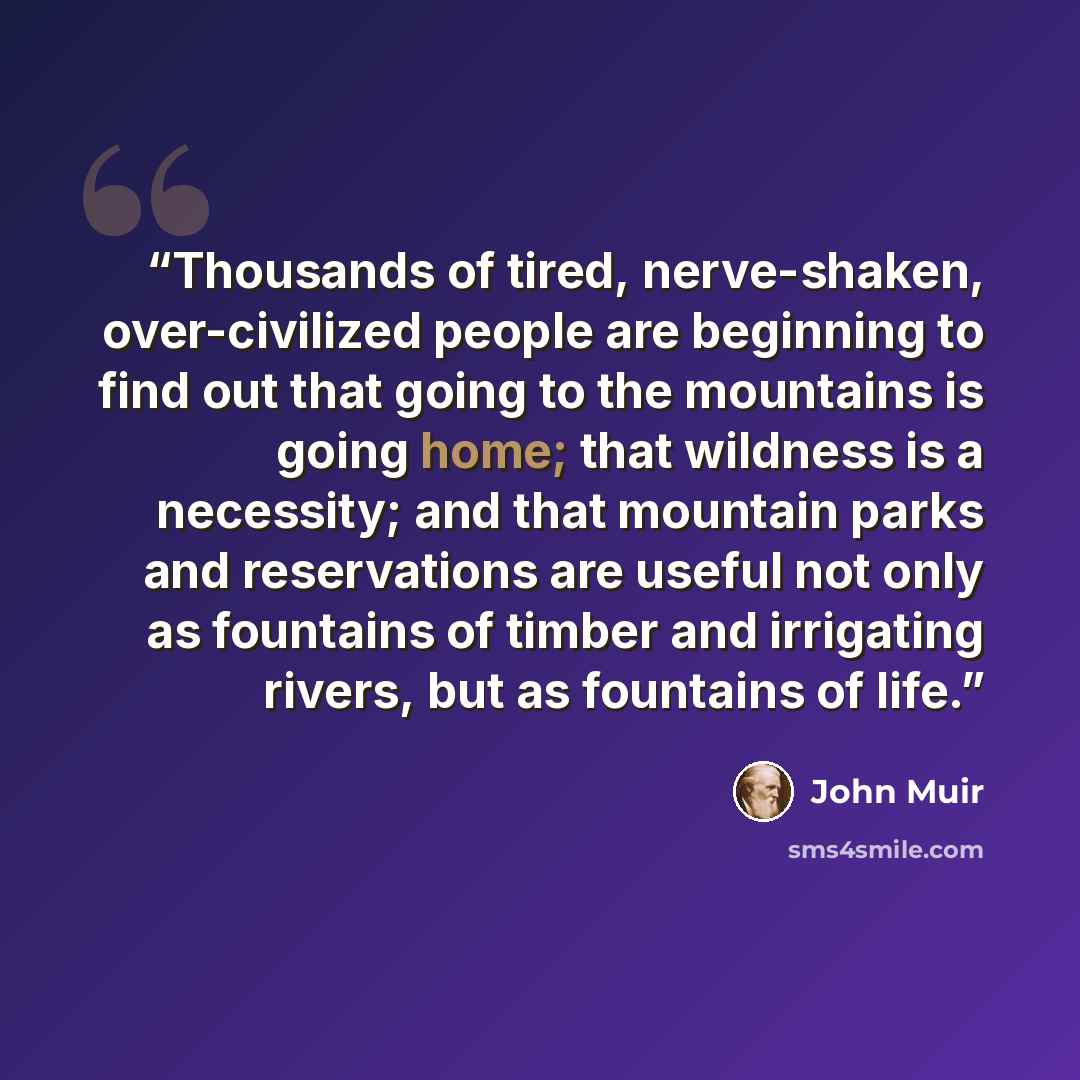 “Thousands of tired, nerve-shaken, over-civilized people are beginning to find out that going to the mountains is going home; that wildness is a necessity; and that mountain parks and reservations are useful not only as fountains of timber and irrigating rivers, but as fountains of life.” quote by John Muir