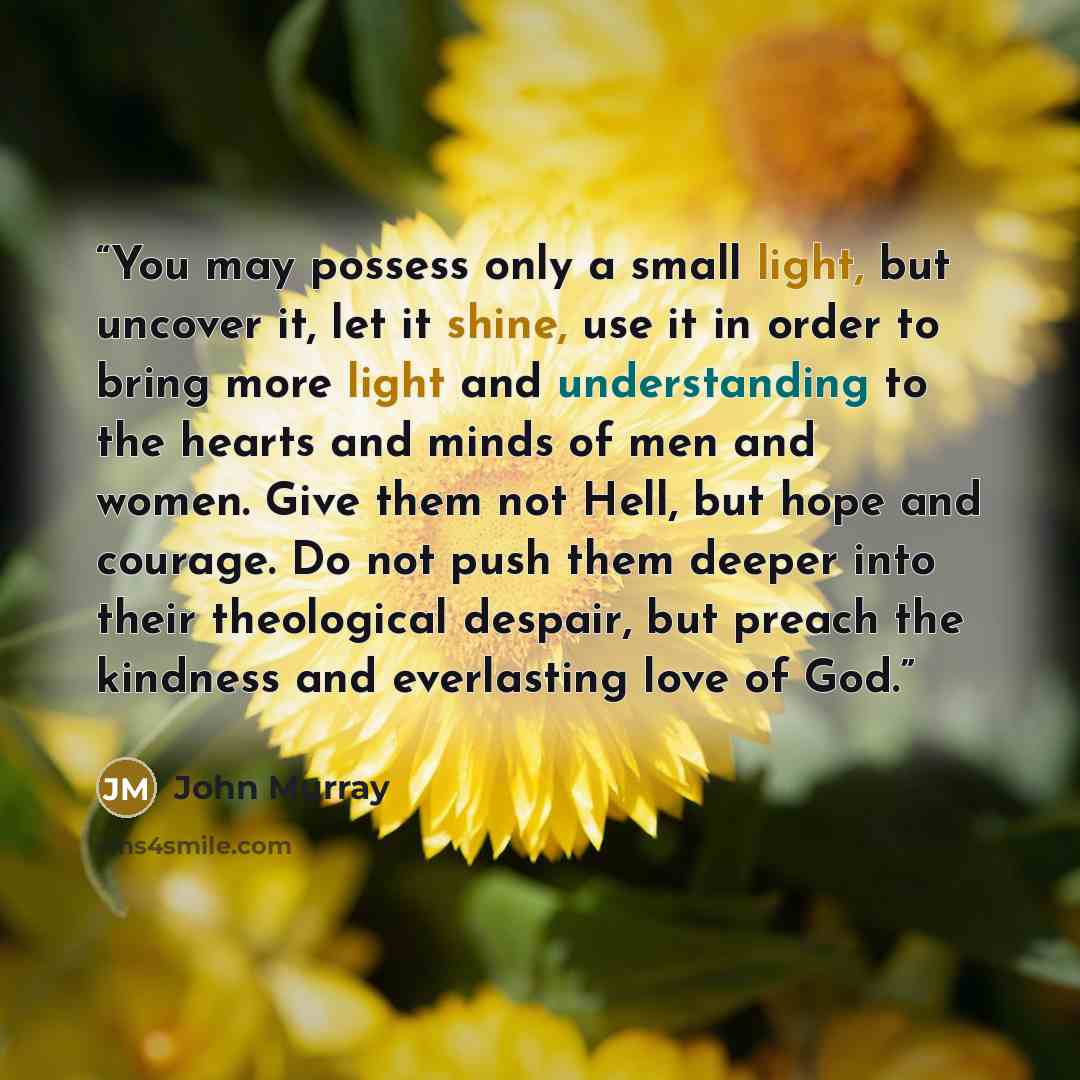 “You may possess only a small light, but uncover it, let it shine, use it in order to bring more light and understanding to the hearts and minds of men and women. Give them not Hell, but hope and courage. Do not push them deeper into their theological despair, but preach the kindness and…” quote by John Murray
