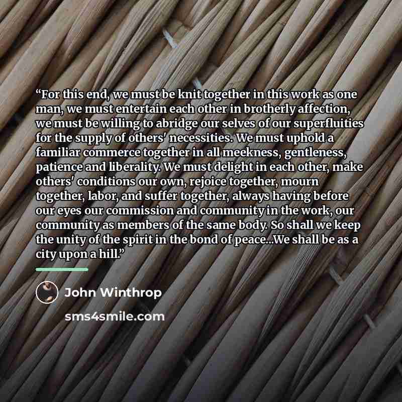 “For this end, we must be knit together in this work as one man, we must entertain each other in brotherly affection, we must be willing to abridge our selves of our superfluities for the supply of others' necessities. We must uphold a familiar commerce together in all meekness, gentleness…” quote by John Winthrop
