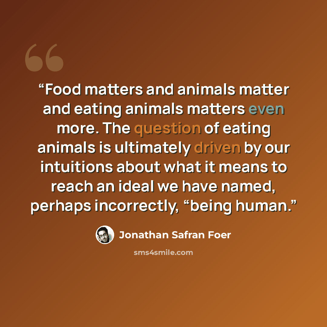 “Food matters and animals matter and eating animals matters even more. The question of eating animals is ultimately driven by our intuitions about what it means to reach an ideal we have named, perhaps incorrectly, “being human.” quote by Jonathan Safran Foer