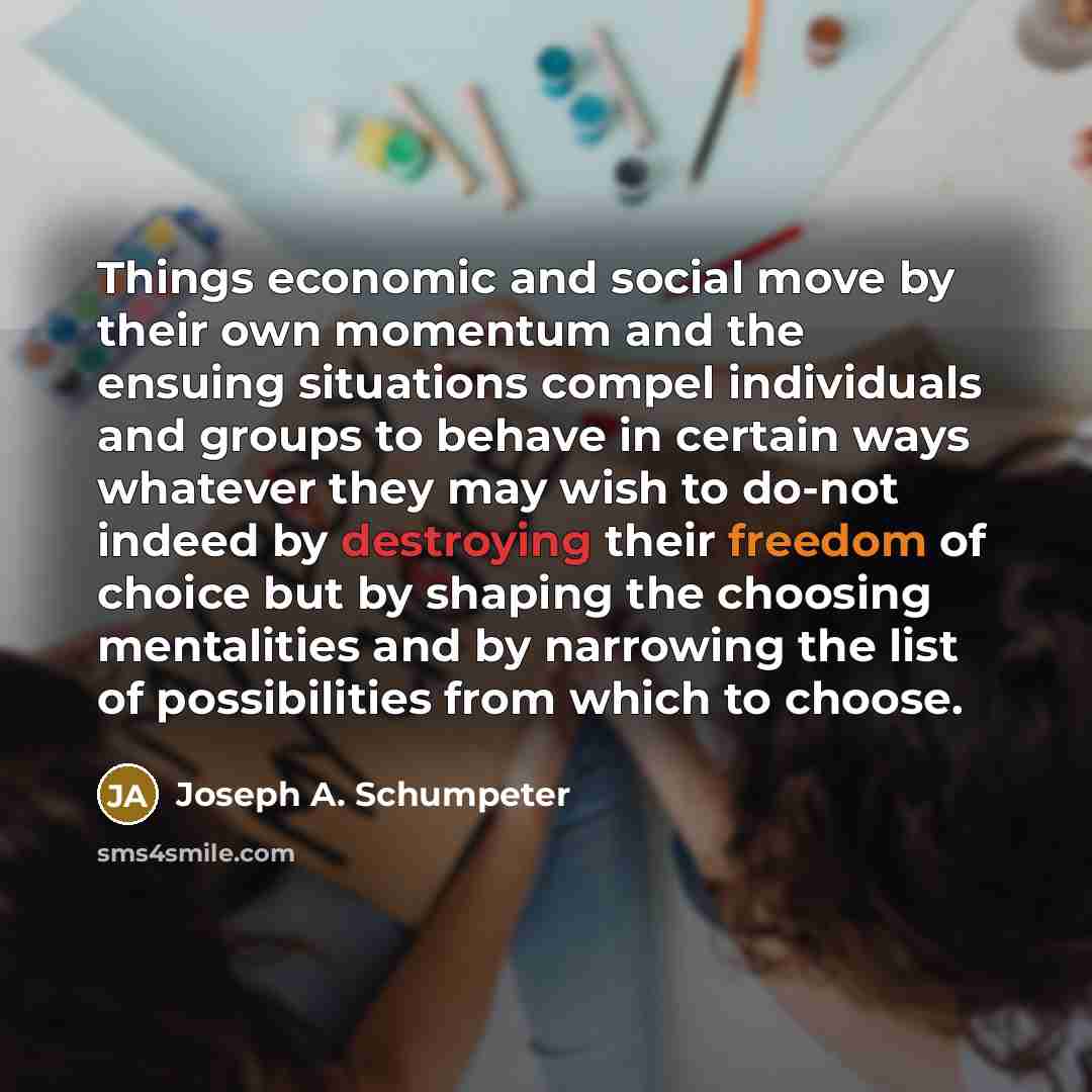 “Things economic and social move by their own momentum and the ensuing situations compel individuals and groups to behave in certain ways whatever they may wish to do-not indeed by destroying their freedom of choice but by shaping the choosing mentalities and by narrowing the list of possibilities…” quote by Joseph A. Schumpeter