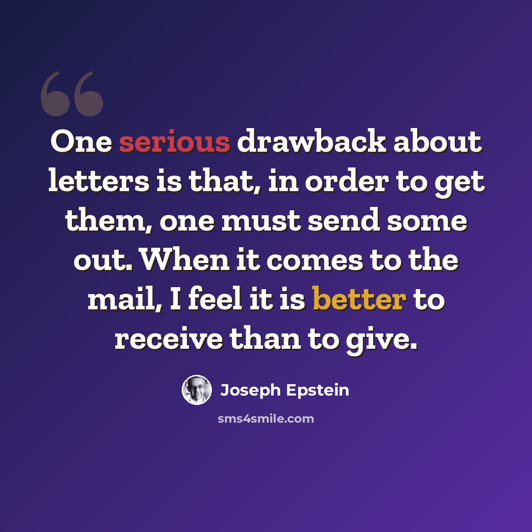 “One serious drawback about letters is that, in order to get them, one must send some out. When it comes to the mail, I feel it is better to receive than to give.” quote by Joseph Epstein
