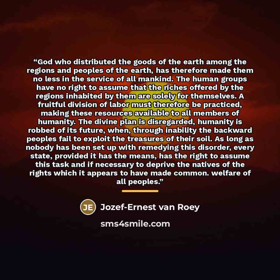 “God who distributed the goods of the earth among the regions and peoples of the earth, has therefore made them no less in the service of all mankind. The human groups have no right to assume that the riches offered by the regions inhabited by them are solely for themselves. A fruitful division of…” quote by Jozef-Ernest van Roey