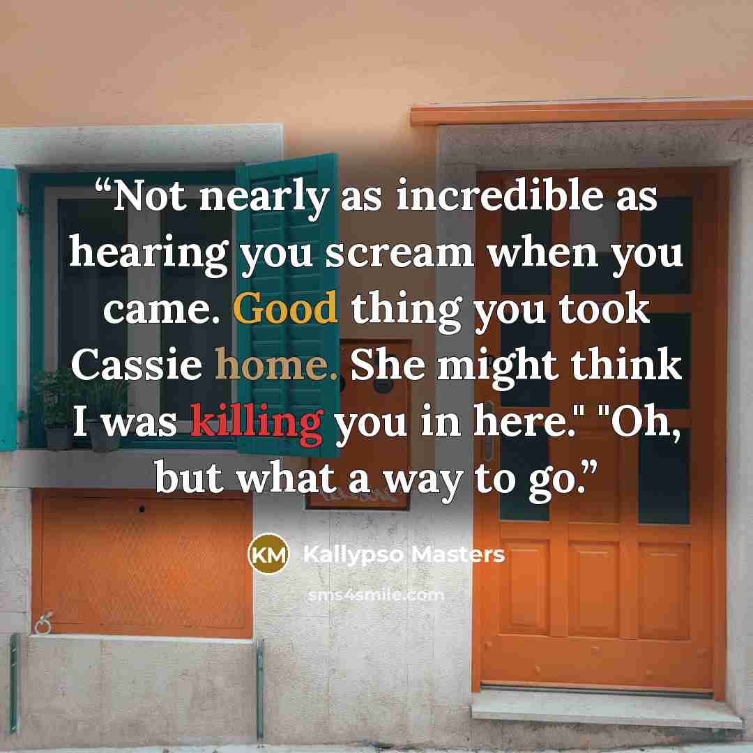 “Not nearly as incredible as hearing you scream when you came. Good thing you took Cassie home. She might think I was killing you in here." "Oh, but what a way to go.” quote by Kallypso Masters