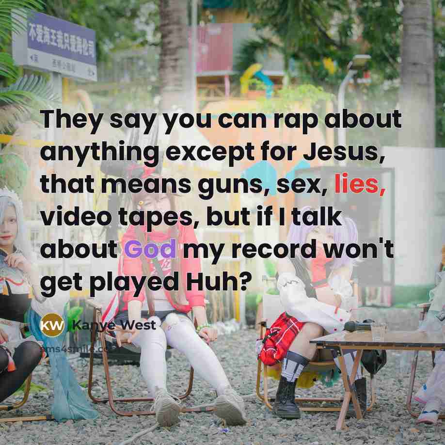 “They say you can rap about anything except for Jesus, that means guns, sex, lies, video tapes, but if I talk about God my record won't get played Huh?” quote by Kanye West