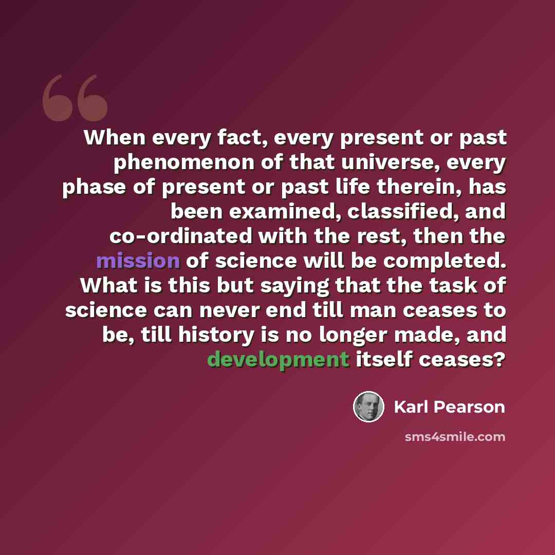 “When every fact, every present or past phenomenon of that universe, every phase of present or past life therein, has been examined, classified, and co-ordinated with the rest, then the mission of science will be completed. What is this but saying that the task of science can never end till man…” quote by Karl Pearson