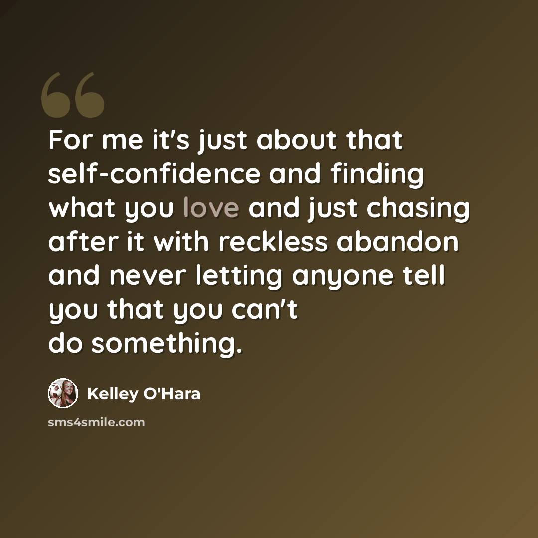 “For me it's just about that self-confidence and finding what you love and just chasing after it with reckless abandon and never letting anyone tell you that you can't do something.” quote by Kelley O'Hara