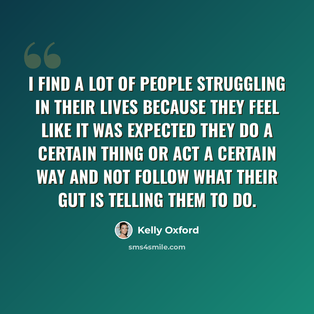 “I find a lot of people struggling in their lives because they feel like it was expected they do a certain thing or act a certain way and not follow what their gut is telling them to do.” quote by Kelly Oxford