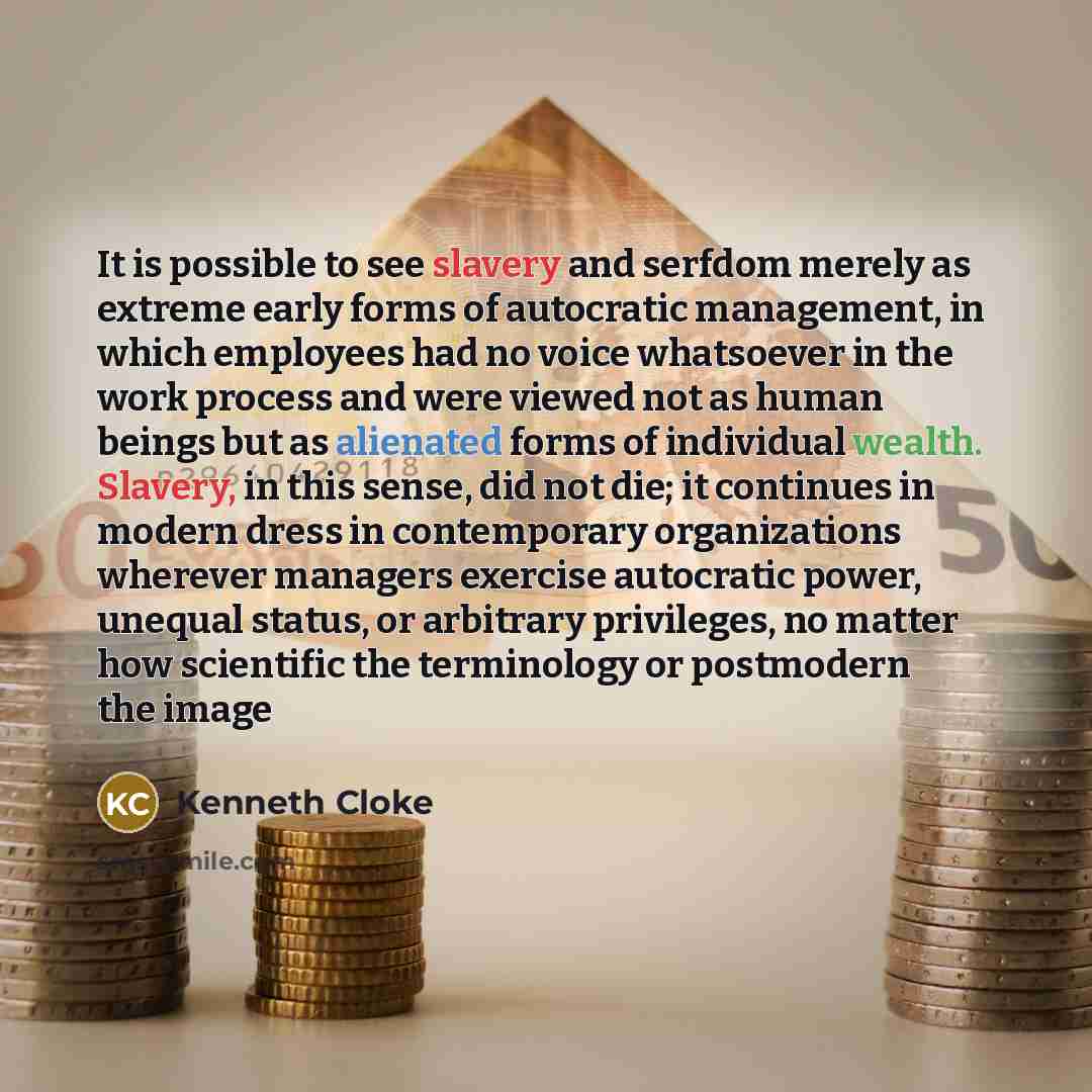 “It is possible to see slavery and serfdom merely as extreme early forms of autocratic management, in which employees had no voice whatsoever in the work process and were viewed not as human beings but as alienated forms of individual wealth. Slavery, in this sense, did not die; it continues in…” quote by Kenneth Cloke