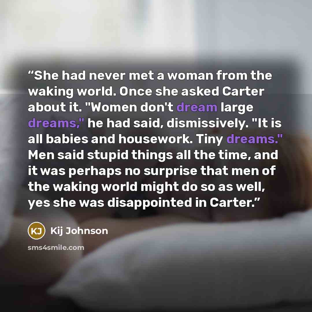“She had never met a woman from the waking world. Once she asked Carter about it. "Women don't dream large dreams," he had said, dismissively. "It is all babies and housework. Tiny dreams." Men said stupid things all the time, and it was perhaps no surprise that men of the waking world might do so…” quote by Kij Johnson