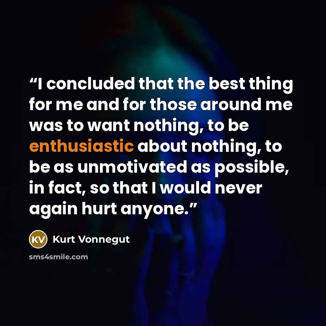 “I concluded that the best thing for me and for those around me was to want nothing, to be enthusiastic about nothing, to be as unmotivated as possible, in fact, so that I would never again hurt anyone.” quote by Kurt Vonnegut
