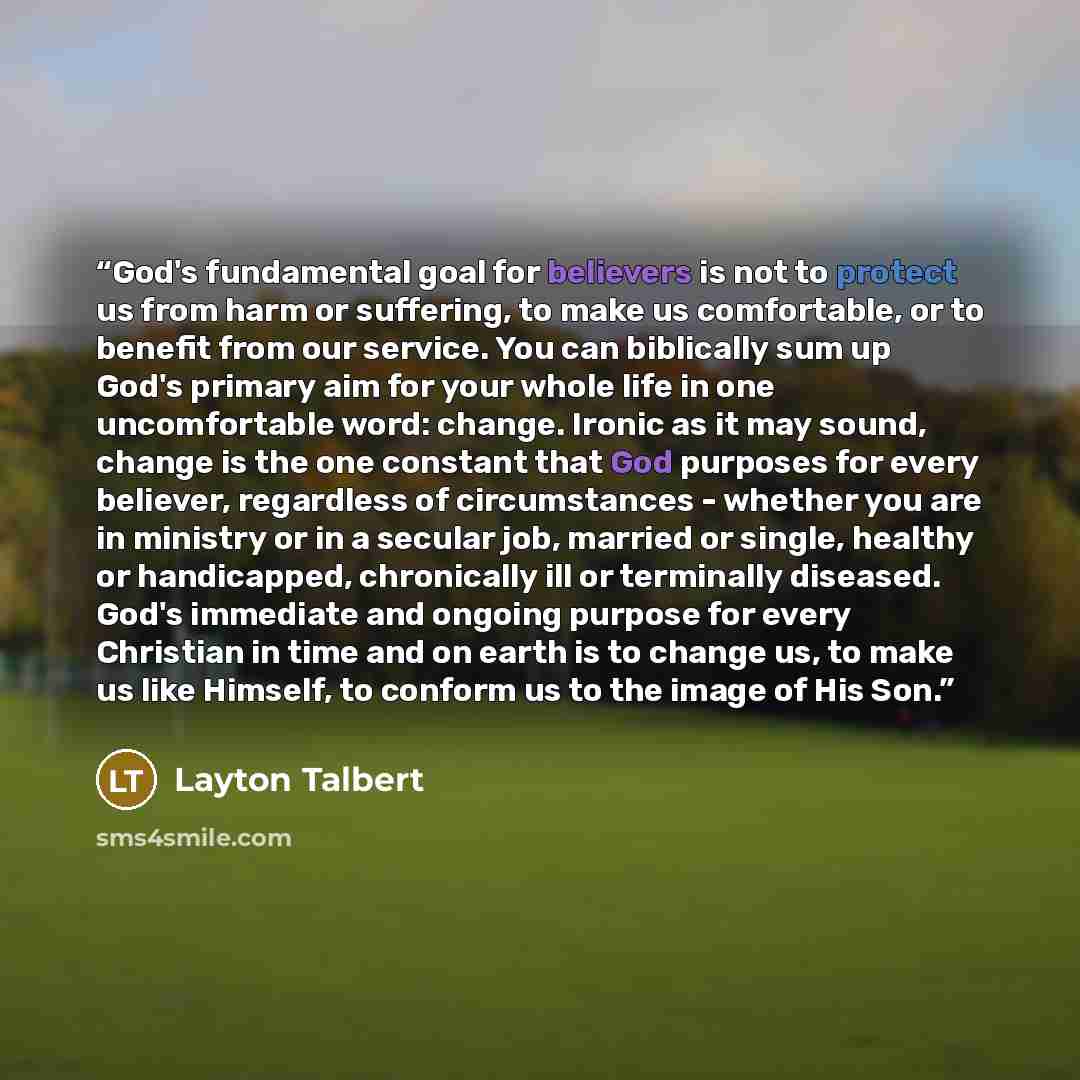 “God's fundamental goal for believers is not to protect us from harm or suffering, to make us comfortable, or to benefit from our service. You can biblically sum up God's primary aim for your whole life in one uncomfortable word: change. Ironic as it may sound, change is the one constant that God…” quote by Layton Talbert