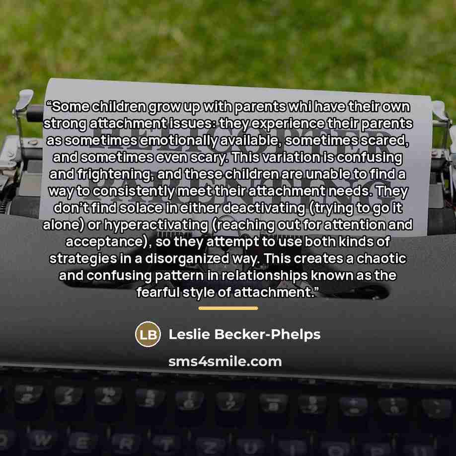 “Some children grow up with parents whi have their own strong attachment issues: they experience their parents as sometimes emotionally available, sometimes scared, and sometimes even scary. This variation is confusing and frightening, and these children are unable to find a way to consistently…” quote by Leslie Becker-Phelps