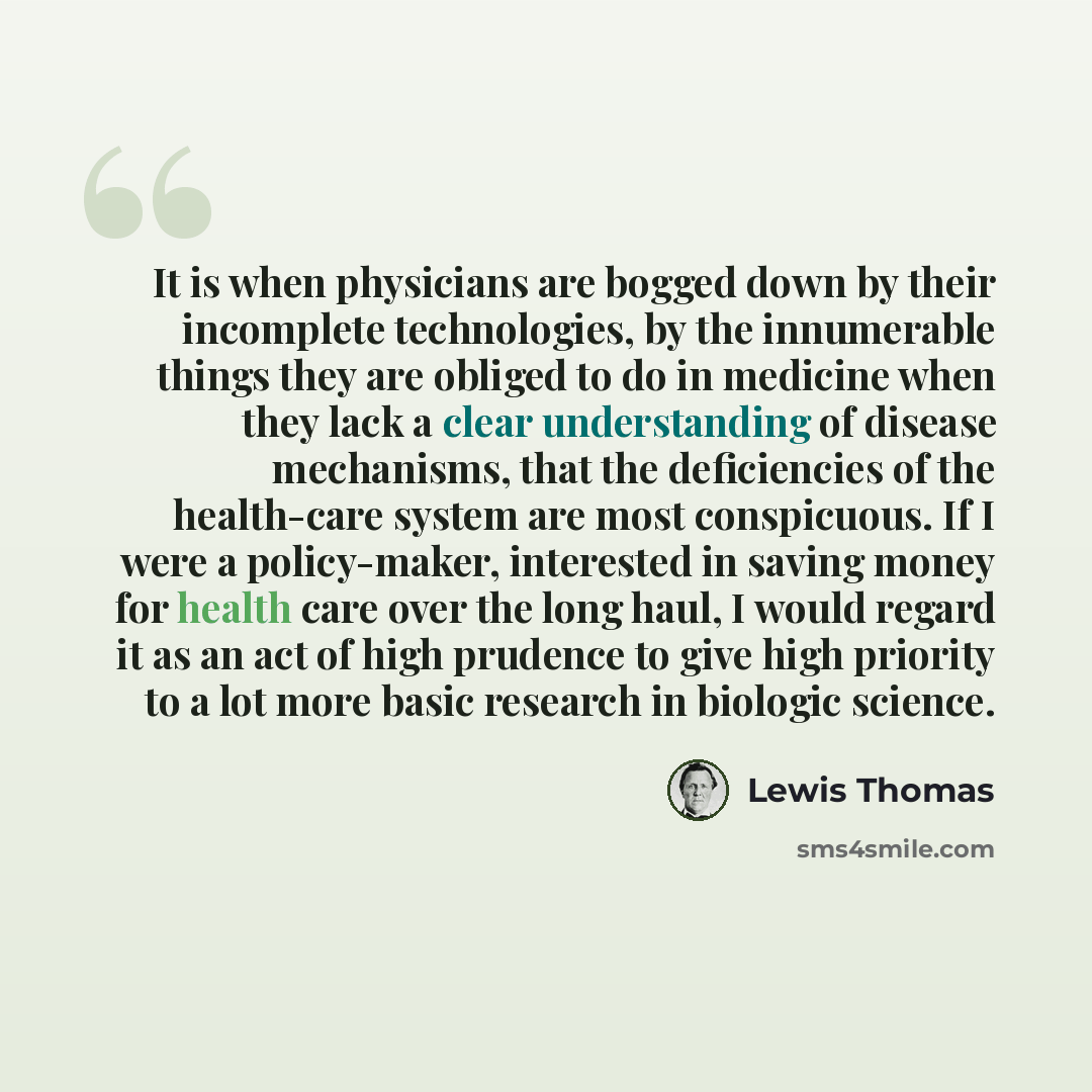 “It is when physicians are bogged down by their incomplete technologies, by the innumerable things they are obliged to do in medicine when they lack a clear understanding of disease mechanisms, that the deficiencies of the health-care system are most conspicuous. If I were a policy-maker…” quote by Lewis Thomas