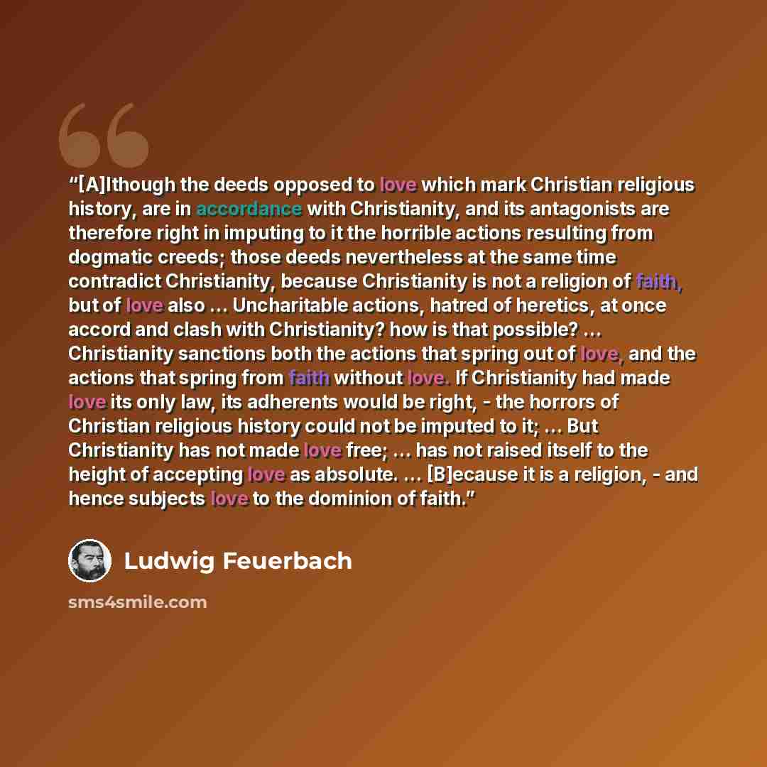 “[A]lthough the deeds opposed to love which mark Christian religious history, are in accordance with Christianity, and its antagonists are therefore right in imputing to it the horrible actions resulting from dogmatic creeds; those deeds nevertheless at the same time contradict Christianity…” quote by Ludwig Feuerbach