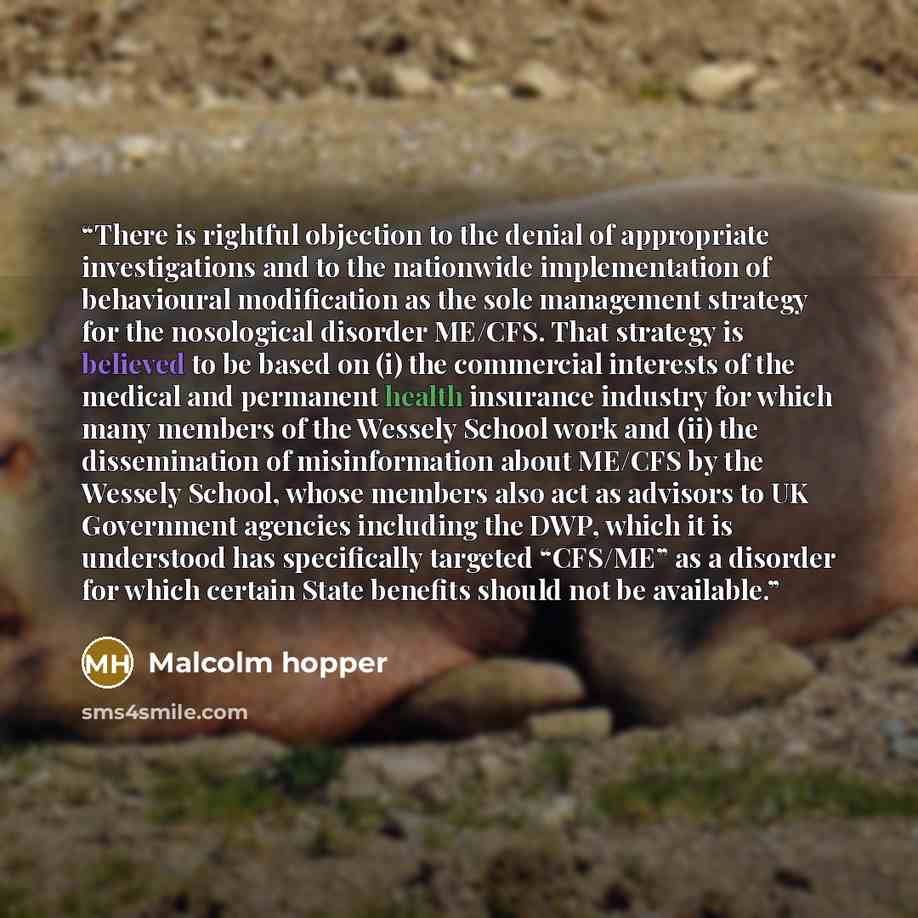 “There is rightful objection to the denial of appropriate investigations and to the nationwide implementation of behavioural modification as the sole management strategy for the nosological disorder ME/CFS. That strategy is believed to be based on (i) the commercial interests of the medical and…” quote by Malcolm hopper