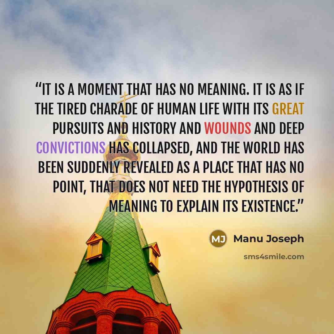 “It is a moment that has no meaning. It is as if the tired charade of human life with its great pursuits and history and wounds and deep convictions has collapsed, and the world has been suddenly revealed as a place that has no point, that does not need the hypothesis of meaning to explain its…” quote by Manu Joseph