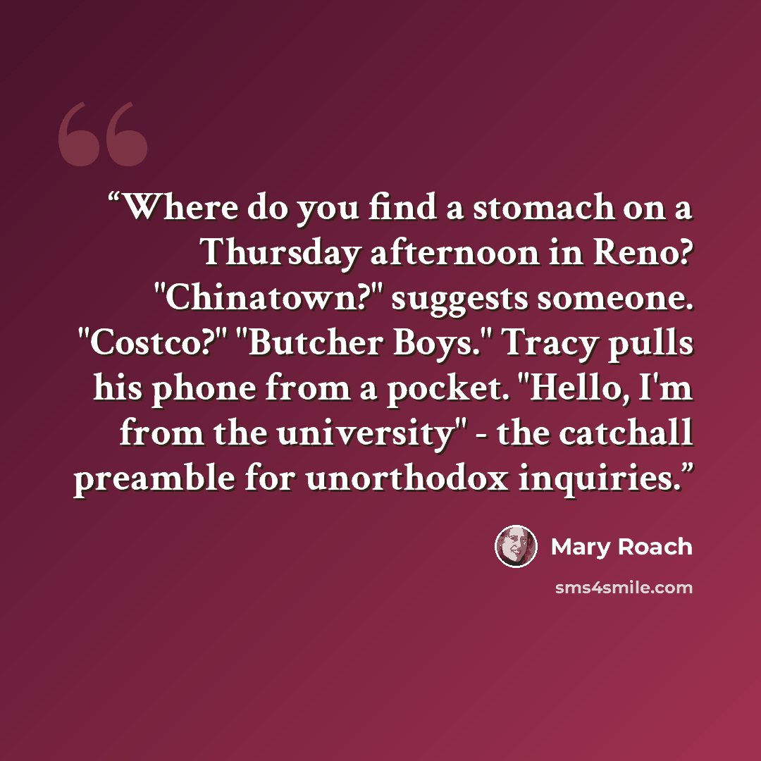 “Where do you find a stomach on a Thursday afternoon in Reno? "Chinatown?" suggests someone. "Costco?" "Butcher Boys." Tracy pulls his phone from a pocket. "Hello, I'm from the university" - the catchall preamble for unorthodox inquiries.” quote by Mary Roach