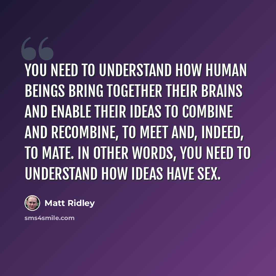 “You need to understand how human beings bring together their brains and enable their ideas to combine and recombine, to meet and, indeed, to mate. In other words, you need to understand how ideas have sex.” quote by Matt Ridley