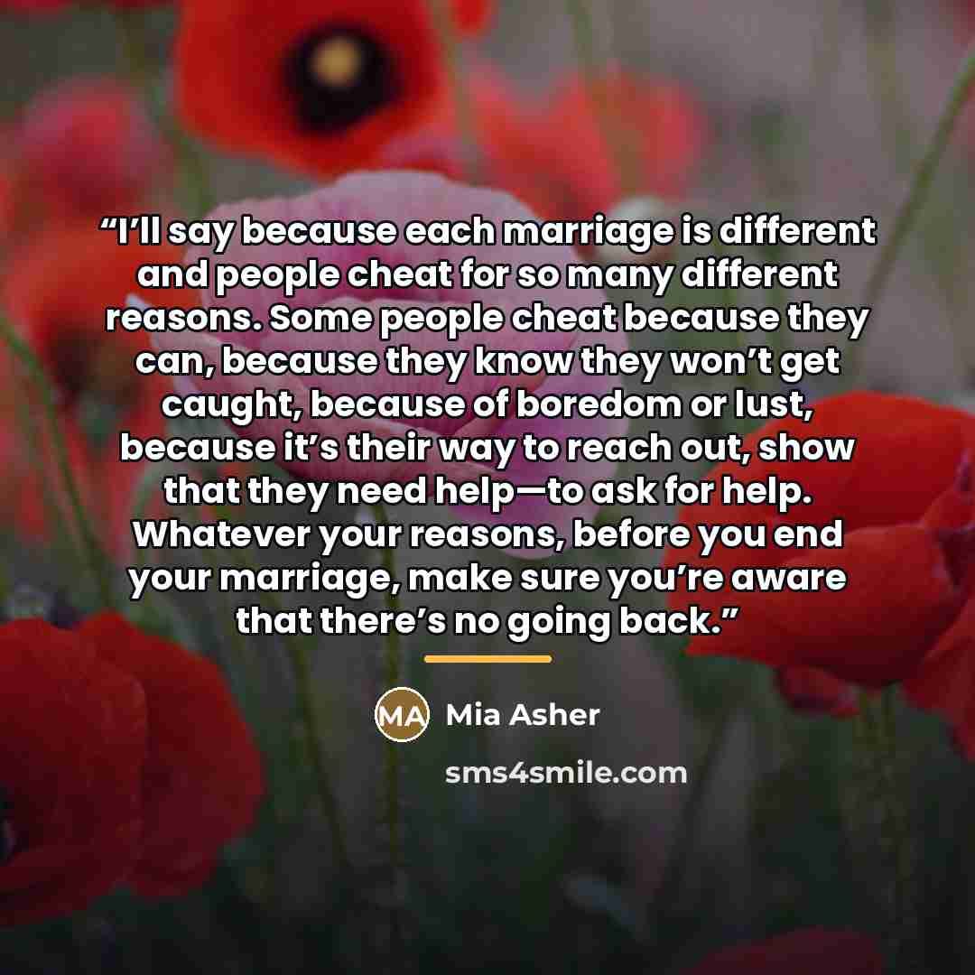 “I’ll say because each marriage is different and people cheat for so many different reasons. Some people cheat because they can, because they know they won’t get caught, because of boredom or lust, because it’s their way to reach out, show that they need help—to ask for help. Whatever your reasons…” quote by Mia Asher