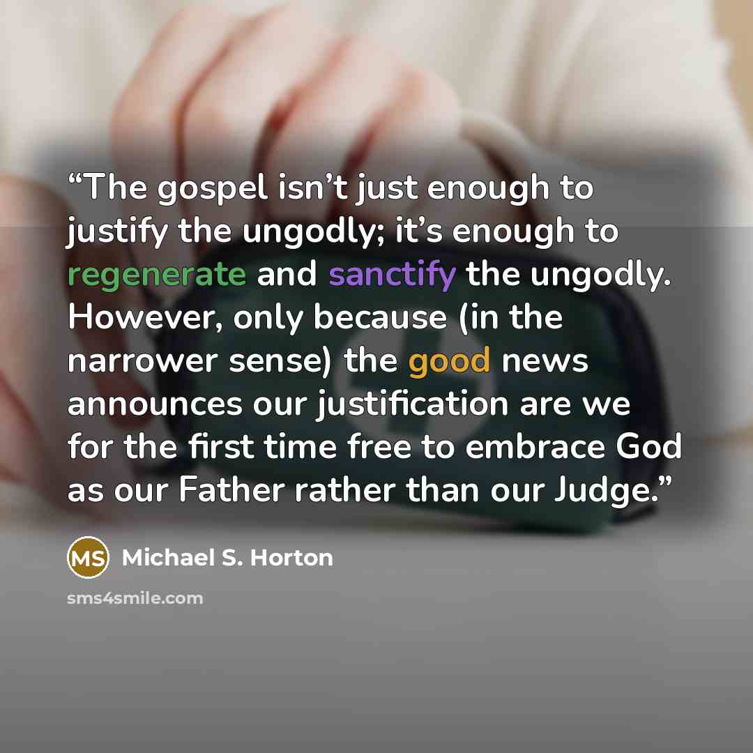 “The gospel isn’t just enough to justify the ungodly; it’s enough to regenerate and sanctify the ungodly. However, only because (in the narrower sense) the good news announces our justification are we for the first time free to embrace God as our Father rather than our Judge.” quote by Michael S. Horton