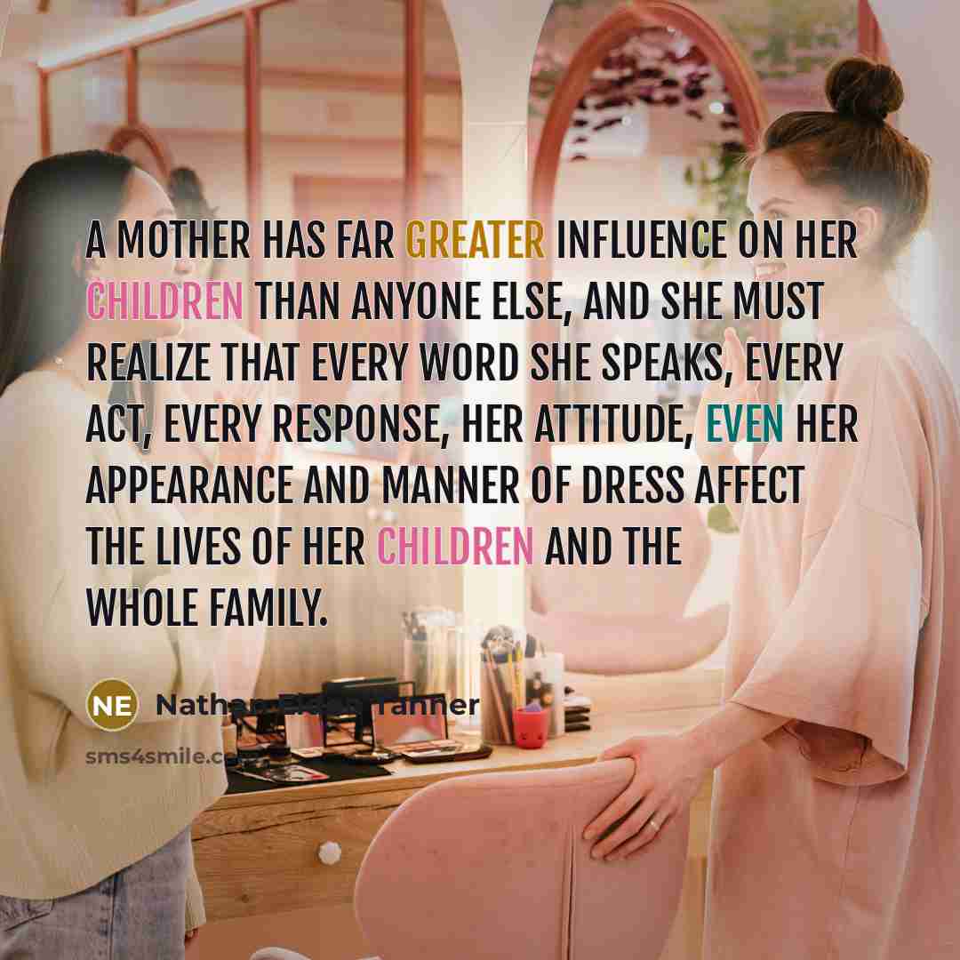 “A mother has far greater influence on her children than anyone else, and she must realize that every word she speaks, every act, every response, her attitude, even her appearance and manner of dress affect the lives of her children and the whole family.” quote by Nathan Eldon Tanner