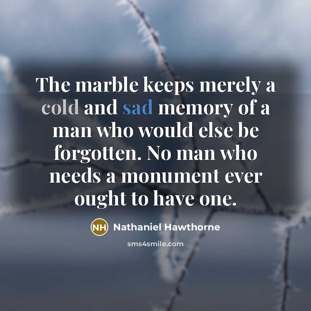 “The marble keeps merely a cold and sad memory of a man who would else be forgotten. No man who needs a monument ever ought to have one.” quote by Nathaniel Hawthorne