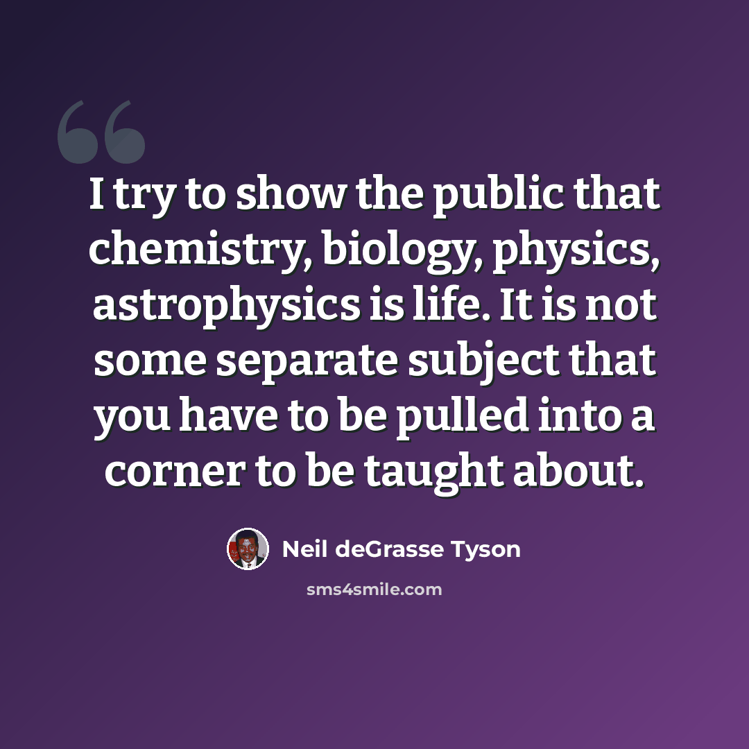 “I try to show the public that chemistry, biology, physics, astrophysics is life. It is not some separate subject that you have to be pulled into a corner to be taught about.” quote by Neil deGrasse Tyson