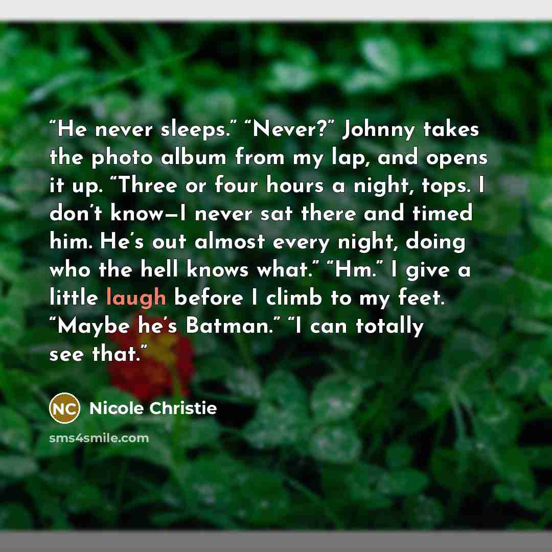 “He never sleeps.” “Never?” Johnny takes the photo album from my lap, and opens it up. “Three or four hours a night, tops. I don’t know—I never sat there and timed him. He’s out almost every night, doing who the hell knows what.” “Hm.” I give a little laugh before I climb to my feet. “Maybe he’s…” quote by Nicole Christie
