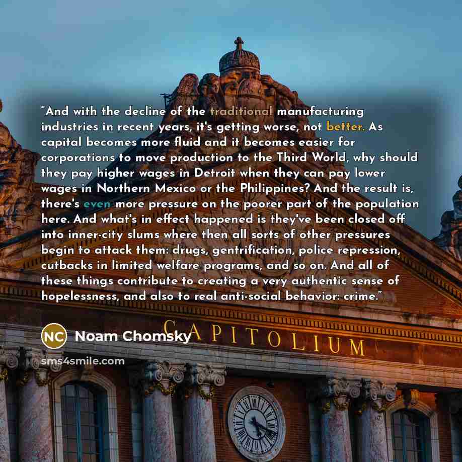 “And with the decline of the traditional manufacturing industries in recent years, it's getting worse, not better. As capital becomes more fluid and it becomes easier for corporations to move production to the Third World, why should they pay higher wages in Detroit when they can pay lower wages in…” quote by Noam Chomsky