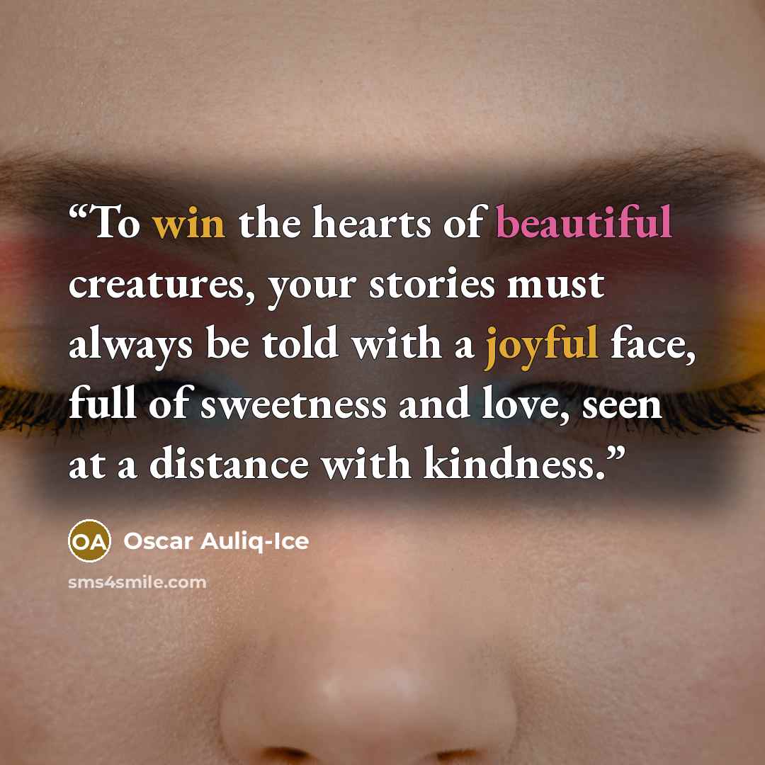 “To win the hearts of beautiful creatures, your stories must always be told with a joyful face, full of sweetness and love, seen at a distance with kindness.” quote by Oscar Auliq-Ice