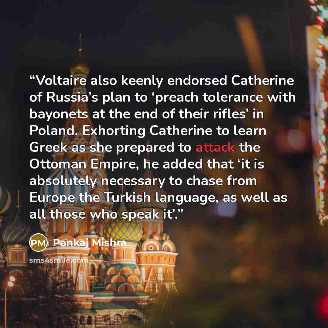 “Voltaire also keenly endorsed Catherine of Russia’s plan to ‘preach tolerance with bayonets at the end of their rifles’ in Poland. Exhorting Catherine to learn Greek as she prepared to attack the Ottoman Empire, he added that ‘it is absolutely necessary to chase from Europe the Turkish language…” quote by Pankaj Mishra