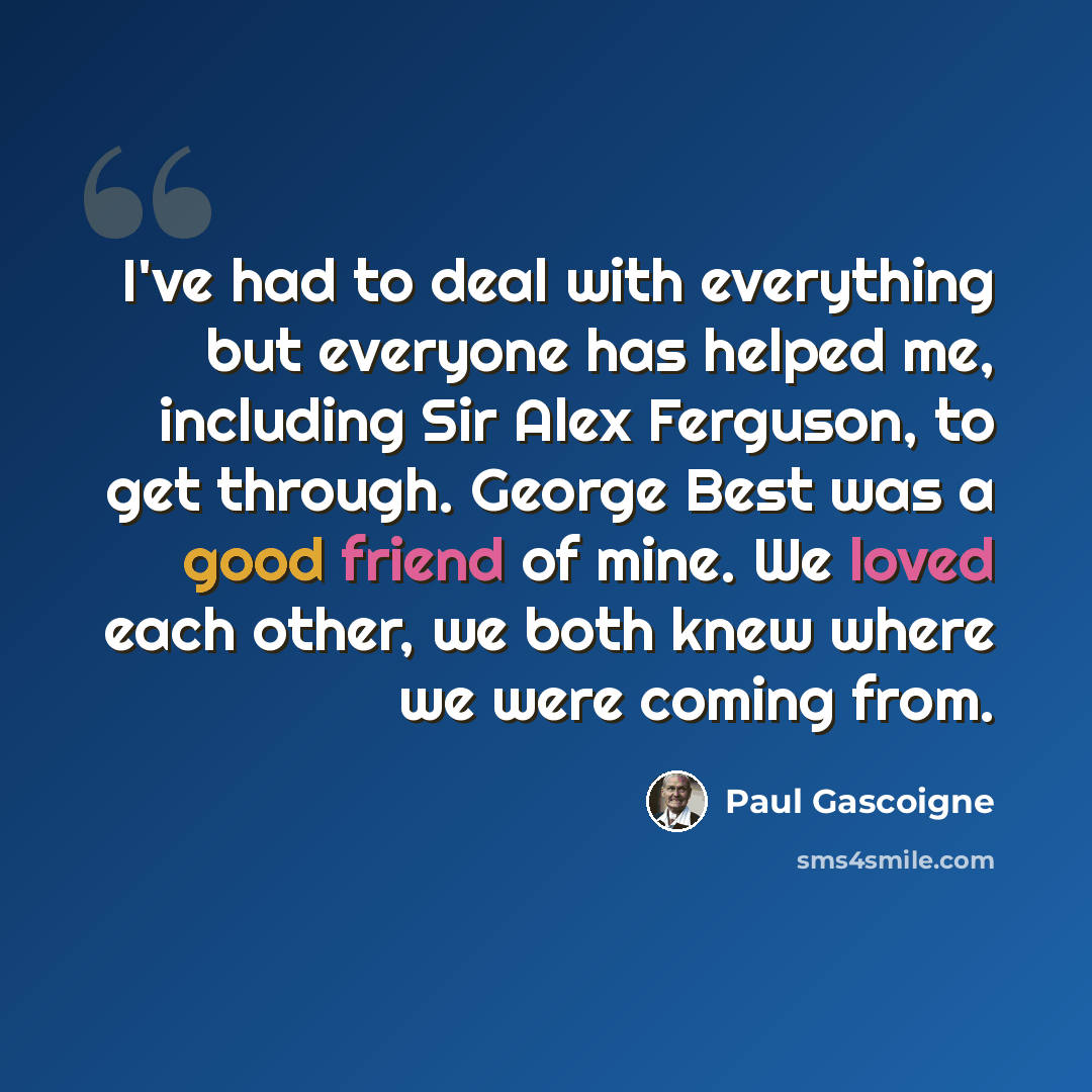 “I've had to deal with everything but everyone has helped me, including Sir Alex Ferguson, to get through. George Best was a good friend of mine. We loved each other, we both knew where we were coming from.” quote by Paul Gascoigne