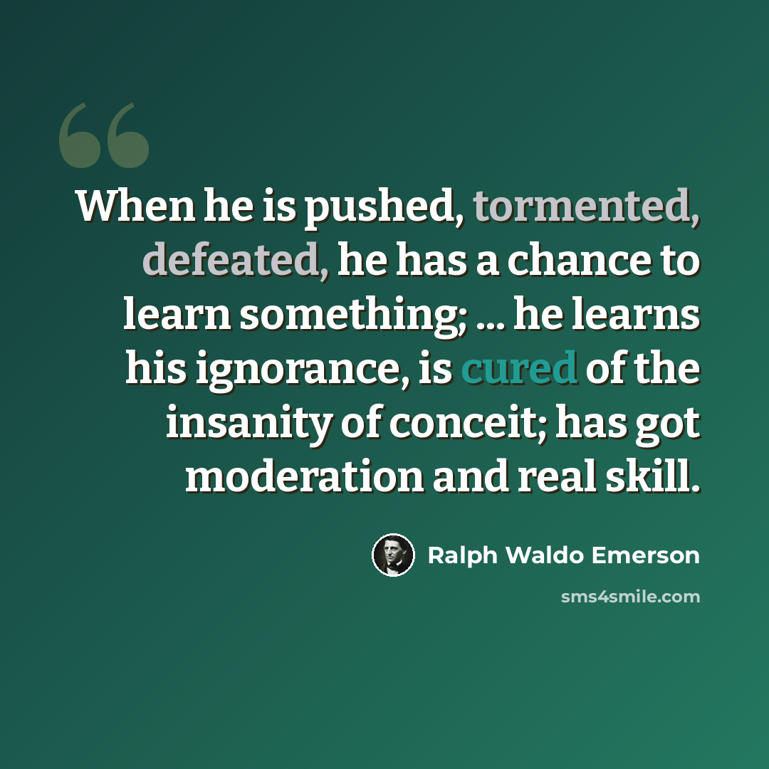 “When he is pushed, tormented, defeated, he has a chance to learn something; ... he learns his ignorance, is cured of the insanity of conceit; has got moderation and real skill.” quote by Ralph Waldo Emerson