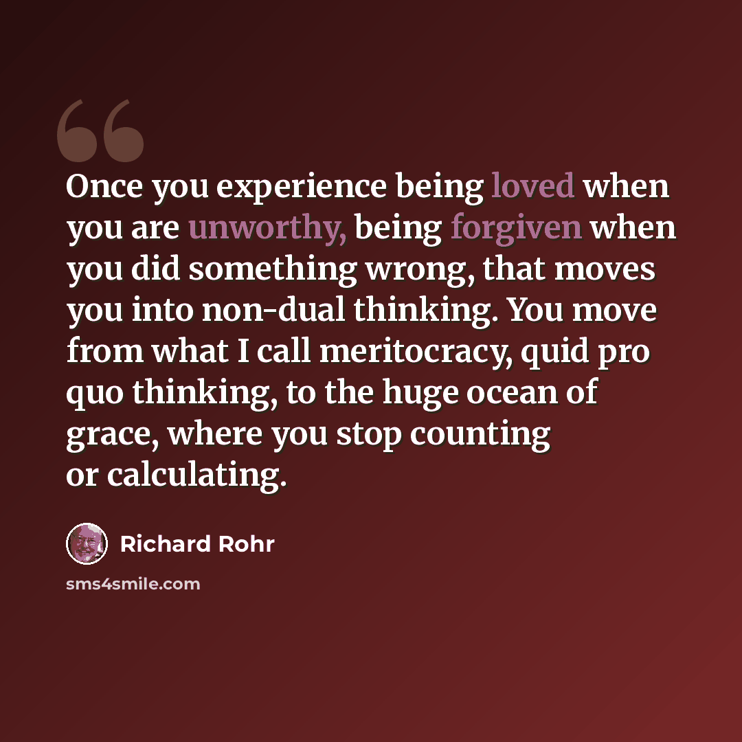 “Once you experience being loved when you are unworthy, being forgiven when you did something wrong, that moves you into non-dual thinking. You move from what I call meritocracy, quid pro quo thinking, to the huge ocean of grace, where you stop counting or calculating.” quote by Richard Rohr