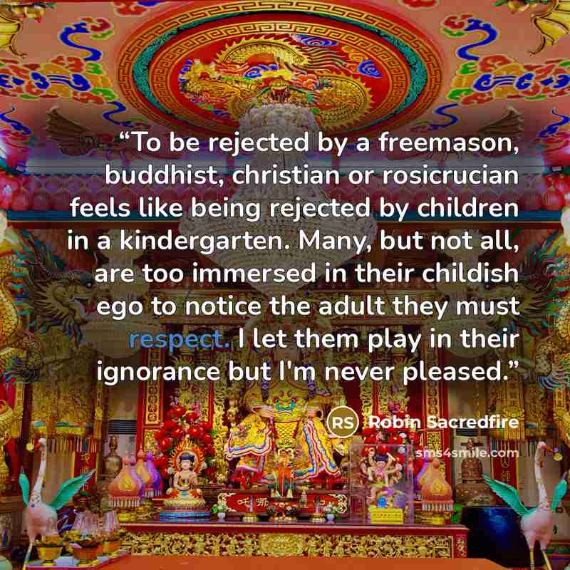 “To be rejected by a freemason, buddhist, christian or rosicrucian feels like being rejected by children in a kindergarten. Many, but not all, are too immersed in their childish ego to notice the adult they must respect. I let them play in their ignorance but I'm never pleased.” quote by Robin Sacredfire