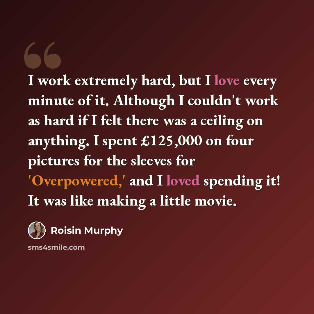 “I work extremely hard, but I love every minute of it. Although I couldn't work as hard if I felt there was a ceiling on anything. I spent £125,000 on four pictures for the sleeves for 'Overpowered,' and I loved spending it! It was like making a little movie.” quote by Roisin Murphy