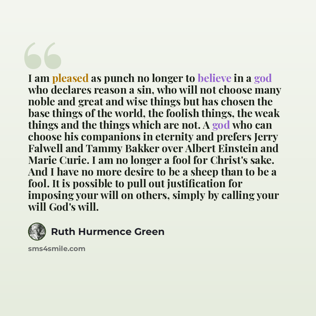 “I am pleased as punch no longer to believe in a god who declares reason a sin, who will not choose many noble and great and wise things but has chosen the base things of the world, the foolish things, the weak things and the things which are not. A god who can choose his companions in eternity and…” quote by Ruth Hurmence Green