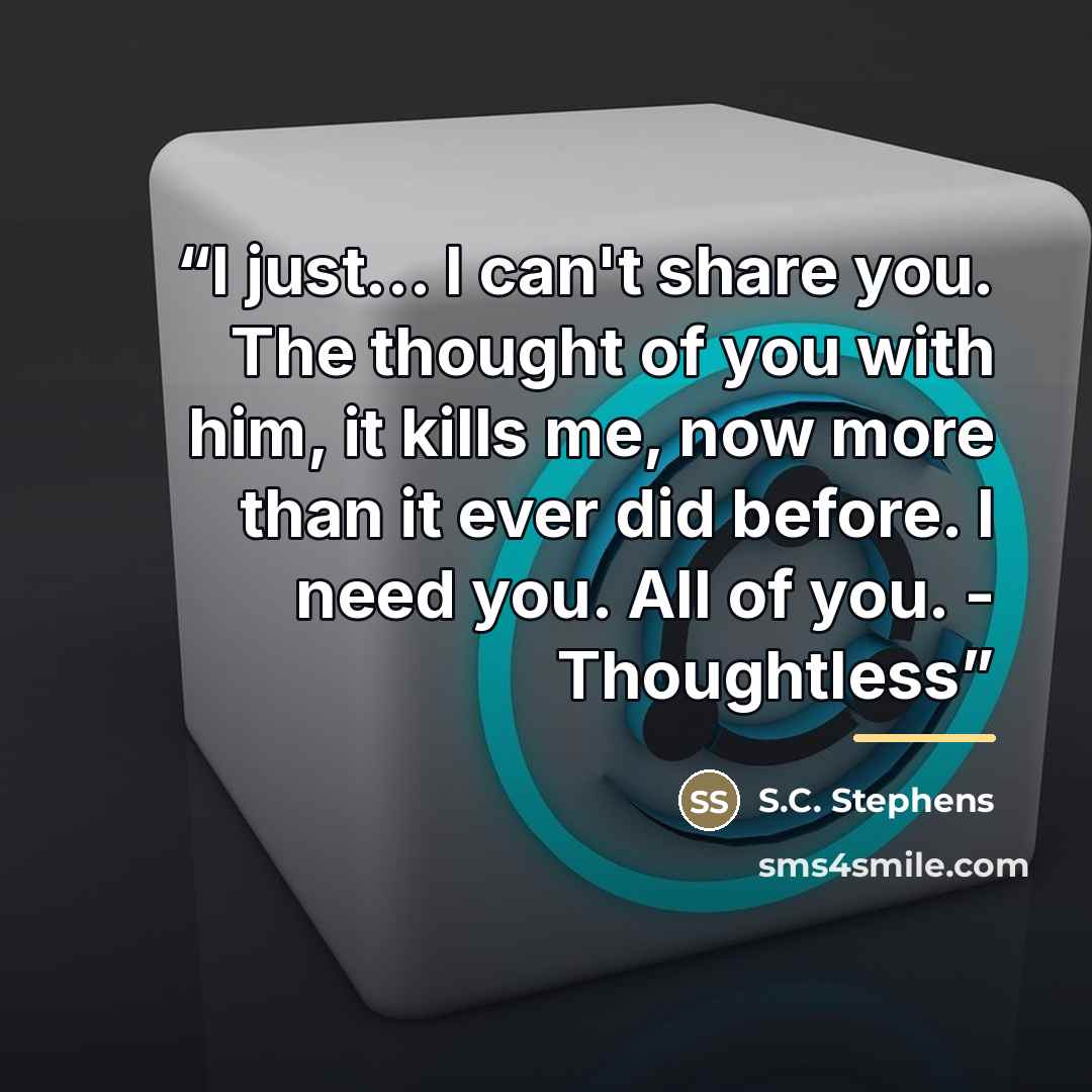 “I just... I can't share you. The thought of you with him, it kills me, now more than it ever did before. I need you. All of you. - Thoughtless” quote by S.C. Stephens