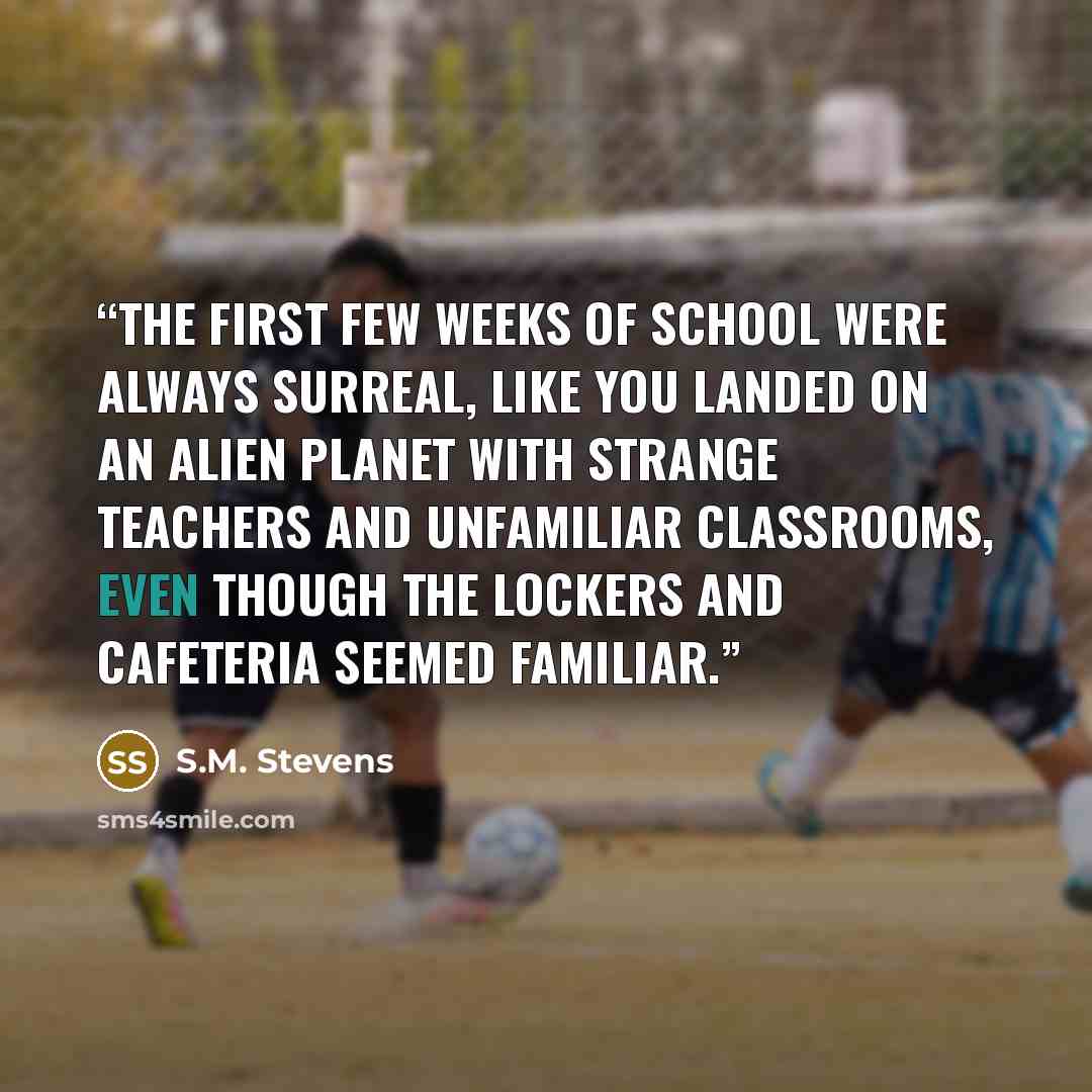 “The first few weeks of school were always surreal, like you landed on an alien planet with strange teachers and unfamiliar classrooms, even though the lockers and cafeteria seemed familiar.” quote by S.M. Stevens