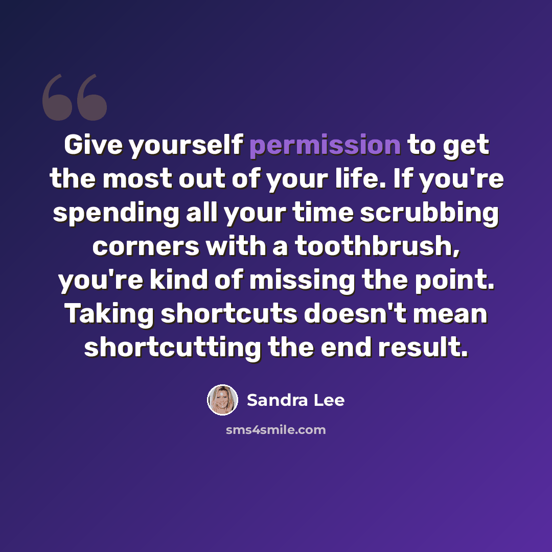 “Give yourself permission to get the most out of your life. If you're spending all your time scrubbing corners with a toothbrush, you're kind of missing the point. Taking shortcuts doesn't mean shortcutting the end result.” quote by Sandra Lee