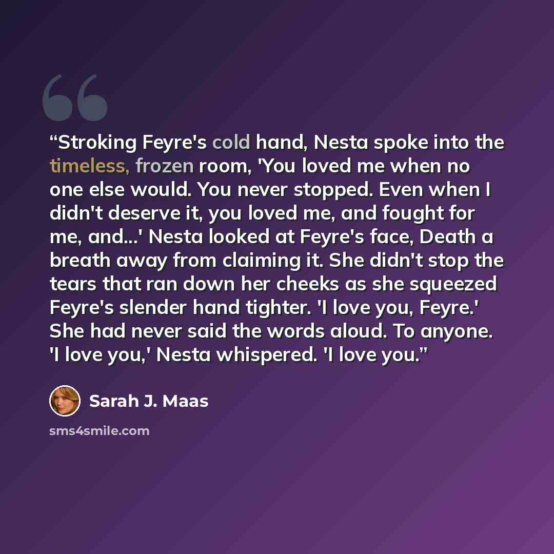 “Stroking Feyre's cold hand, Nesta spoke into the timeless, frozen room, 'You loved me when no one else would. You never stopped. Even when I didn't deserve it, you loved me, and fought for me, and...' Nesta looked at Feyre's face, Death a breath away from claiming it. She didn't stop the tears…” quote by Sarah J. Maas