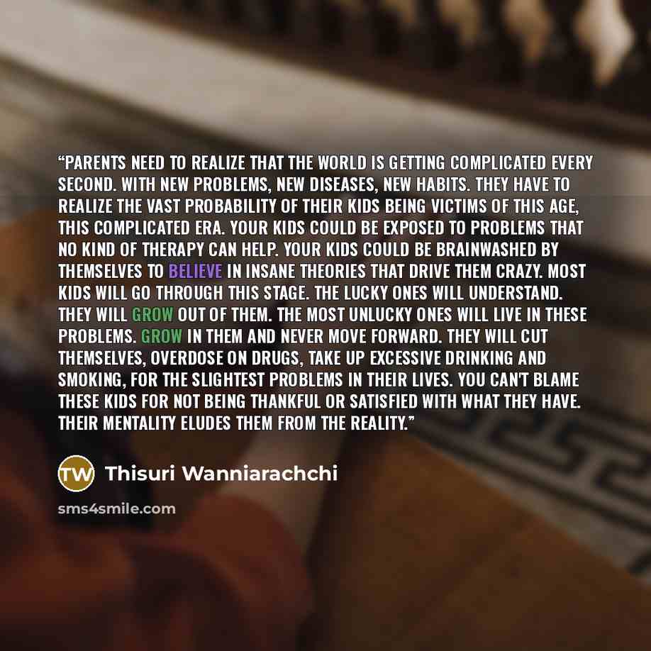 “Parents need to realize that the world is getting complicated every second. With new problems, new diseases, new habits. They have to realize the vast probability of their kids being victims of this age, this complicated era. Your kids could be exposed to problems that no kind of therapy can help…” quote by Thisuri Wanniarachchi