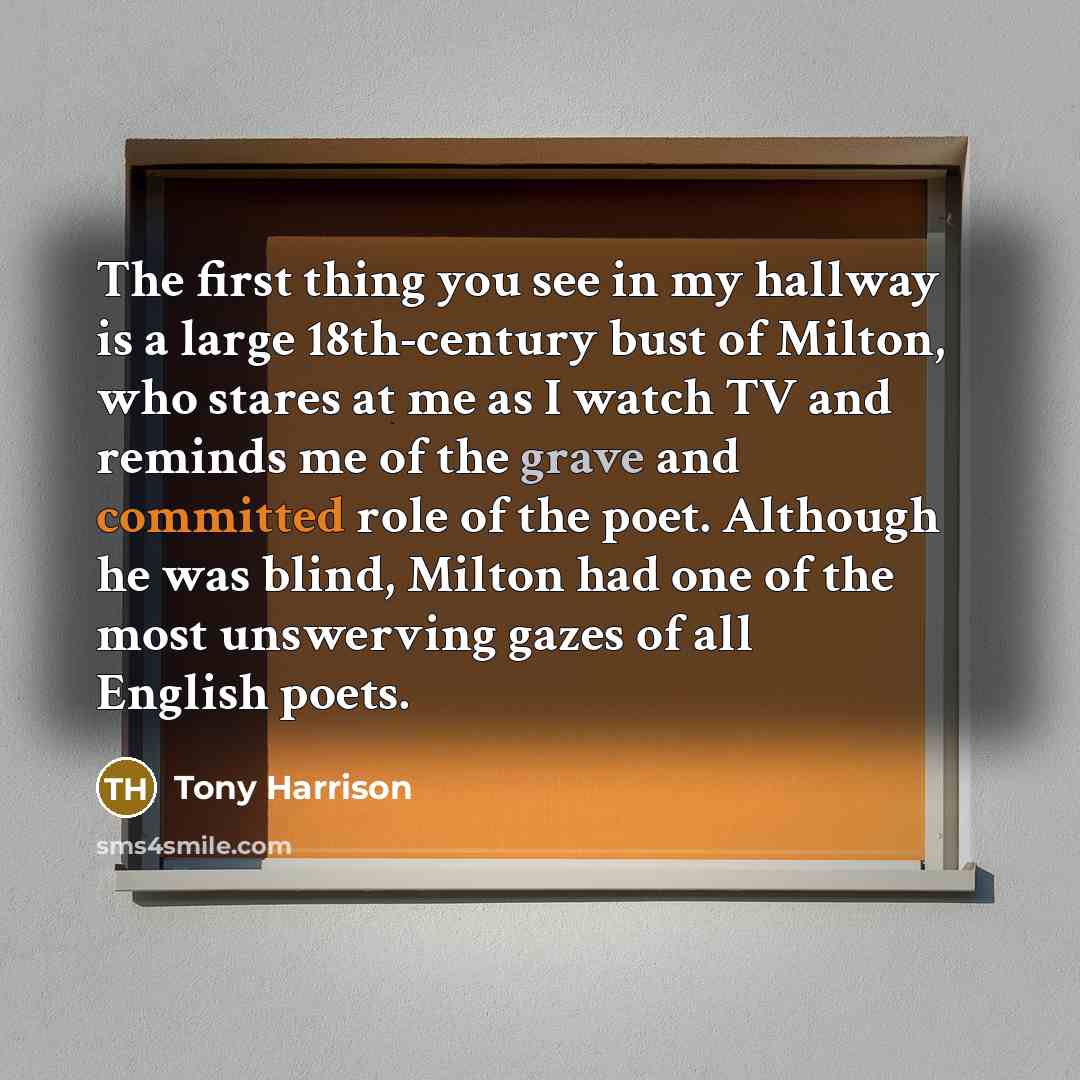 “The first thing you see in my hallway is a large 18th-century bust of Milton, who stares at me as I watch TV and reminds me of the grave and committed role of the poet. Although he was blind, Milton had one of the most unswerving gazes of all English poets.” quote by Tony Harrison